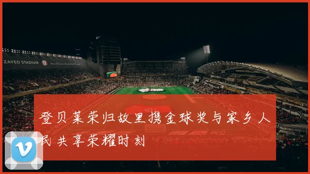 登贝莱荣归故里携金球奖与家乡人民共享荣耀时刻