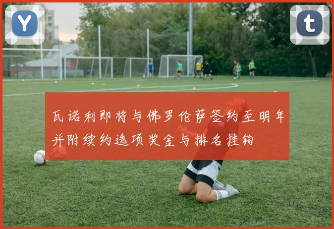 瓦诺利即将与佛罗伦萨签约至明年并附续约选项奖金与排名挂钩