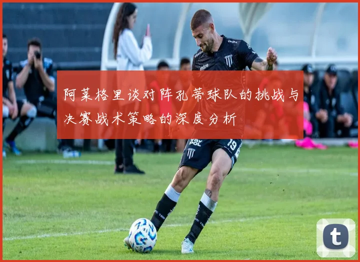 阿莱格里谈对阵孔蒂球队的挑战与决赛战术策略的深度分析