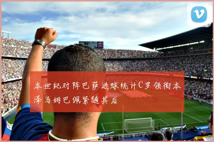 本世纪对阵巴萨进球统计C罗领衔本泽马姆巴佩紧随其后