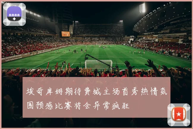 埃奇库姆期待费城主场首秀热情氛围预感比赛将会异常疯狂