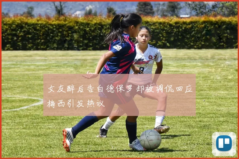 女友醉后告白德保罗却被调侃回应梅西引发热议