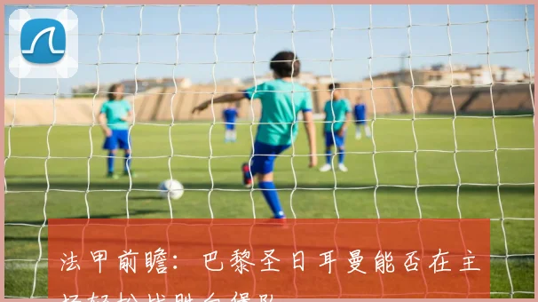 法甲前瞻：巴黎圣日耳曼能否在主场轻松战胜白堡队