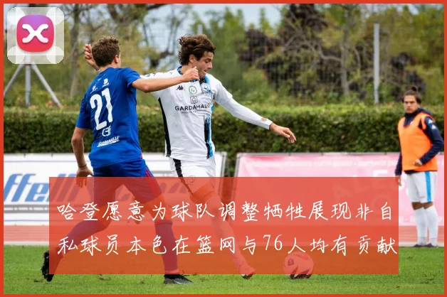 哈登愿意为球队调整牺牲展现非自私球员本色在篮网与76人均有贡献