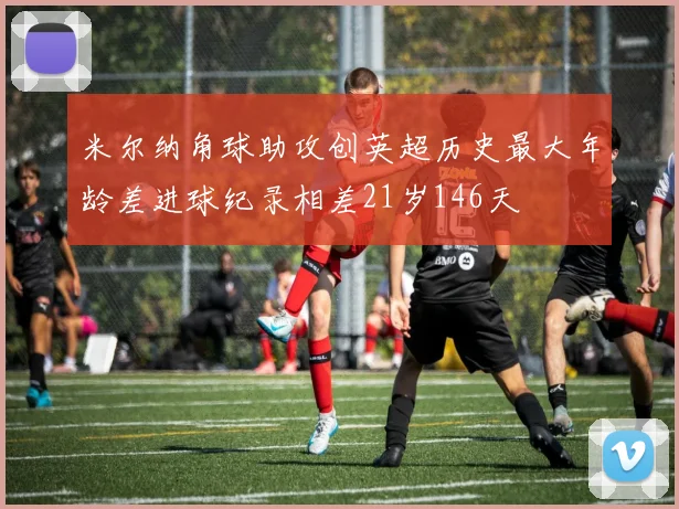 米尔纳角球助攻创英超历史最大年龄差进球纪录相差21岁146天