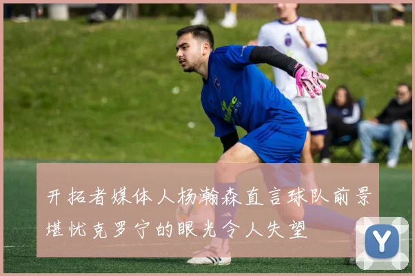 开拓者媒体人杨瀚森直言球队前景堪忧克罗宁的眼光令人失望