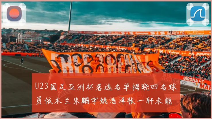 U23国足亚洲杯落选名单揭晓四名球员依木兰朱鹏宇姚浩洋张一轩未能入选