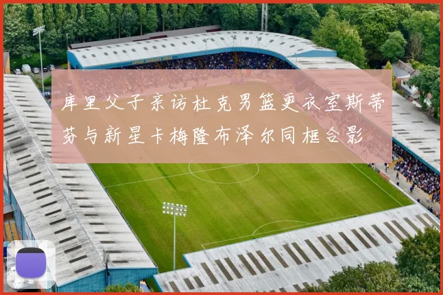 库里父子亲访杜克男篮更衣室斯蒂芬与新星卡梅隆布泽尔同框合影