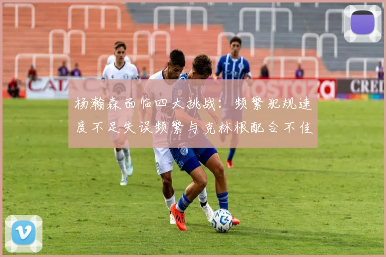 杨瀚森面临四大挑战：频繁犯规速度不足失误频繁与克林根配合不佳