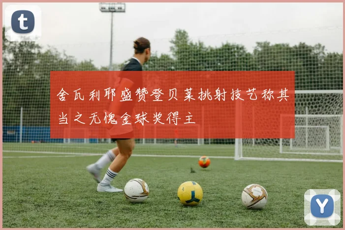 舍瓦利耶盛赞登贝莱挑射技艺称其当之无愧金球奖得主