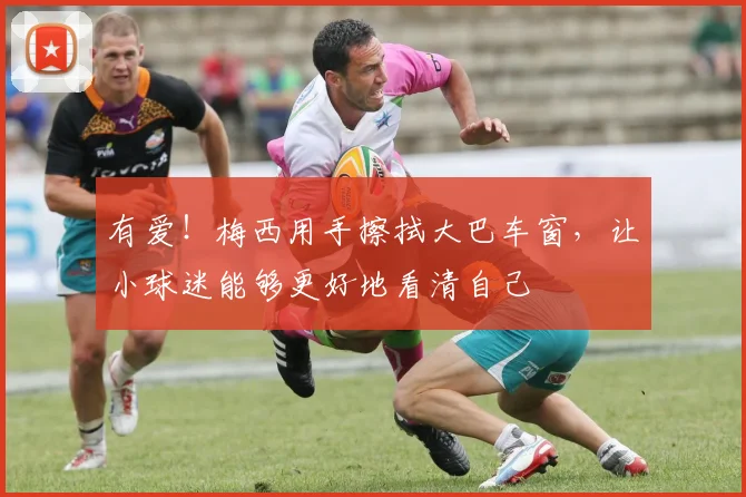 有爱！梅西用手擦拭大巴车窗，让小球迷能够更好地看清自己