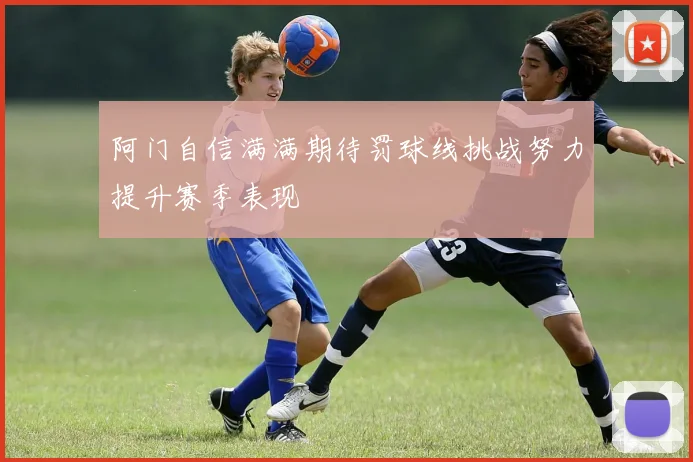 阿门自信满满期待罚球线挑战努力提升赛季表现